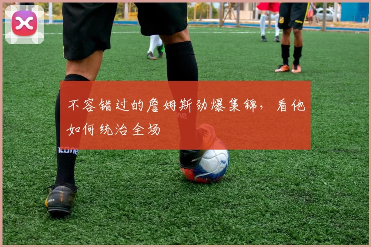 不容错过的詹姆斯劲爆集锦，看他如何统治全场