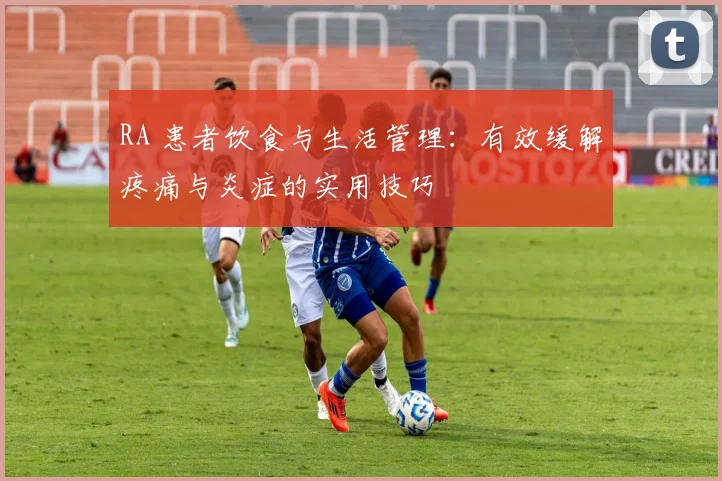 RA 患者饮食与生活管理：有效缓解疼痛与炎症的实用技巧