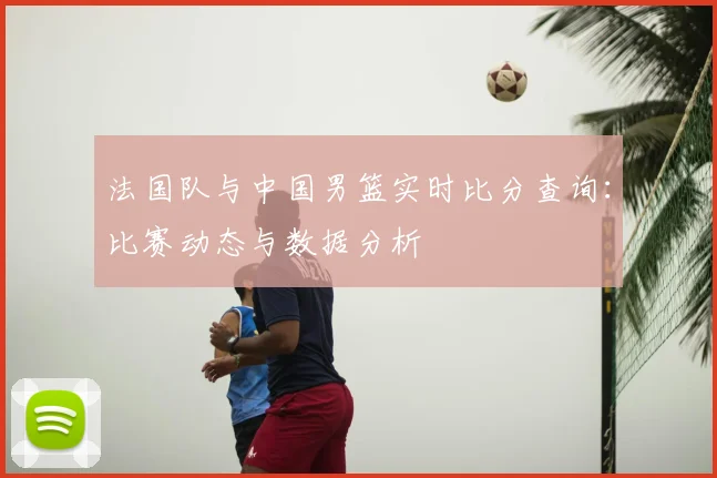 法国队与中国男篮实时比分查询：比赛动态与数据分析