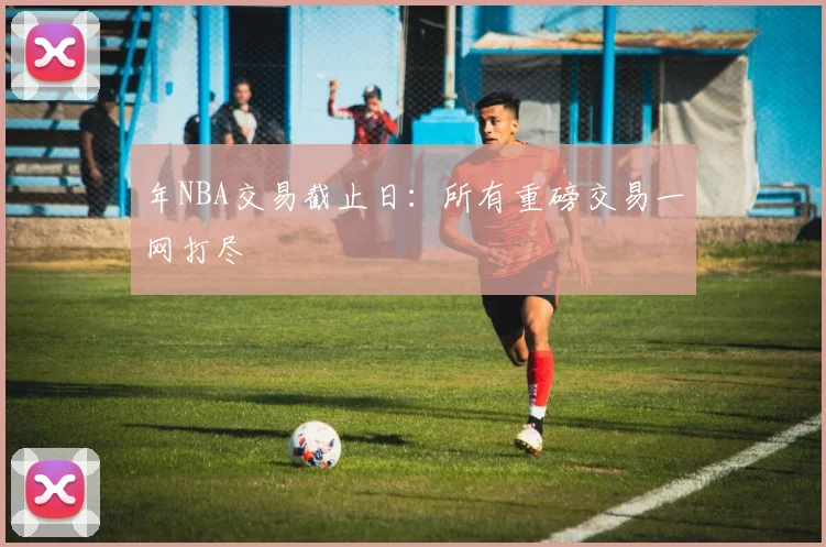 年NBA交易截止日：所有重磅交易一网打尽