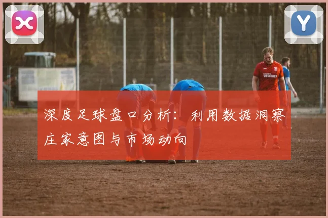 深度足球盘口分析：利用数据洞察庄家意图与市场动向
