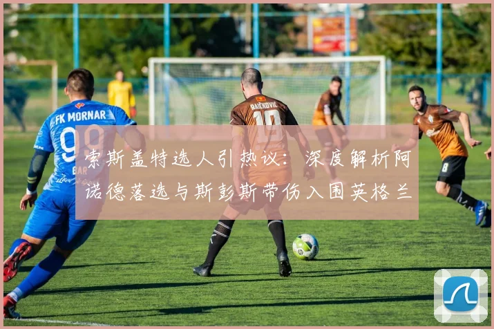 索斯盖特选人引热议：深度解析阿诺德落选与斯彭斯带伤入围英格兰队世界杯名单的原因