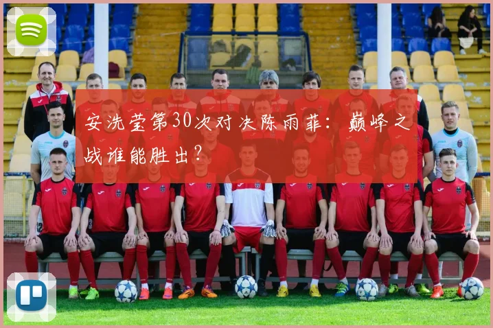 安洗莹第30次对决陈雨菲：巅峰之战谁能胜出？