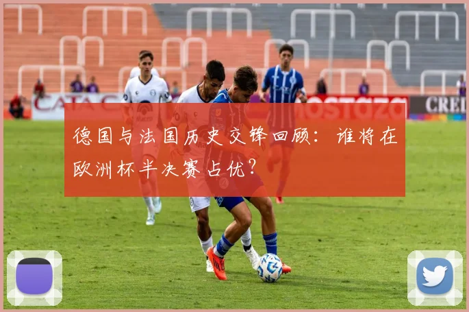 德国与法国历史交锋回顾：谁将在欧洲杯半决赛占优？