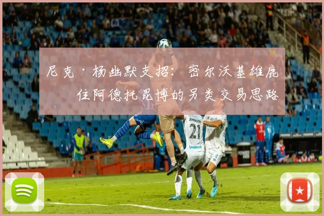 尼克·杨幽默支招：密尔沃基雄鹿留住阿德托昆博的另类交易思路