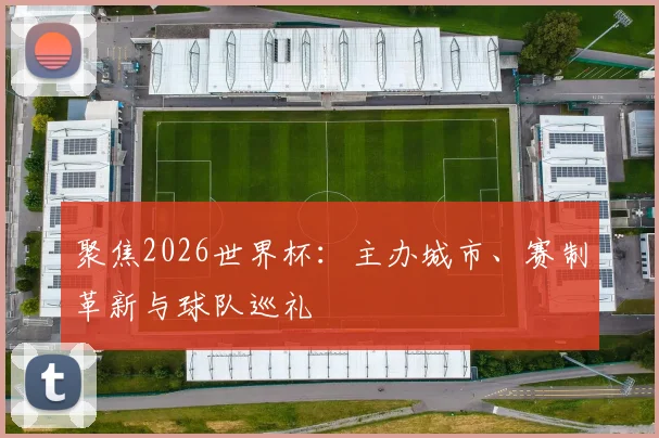 聚焦2026世界杯：主办城市、赛制革新与球队巡礼