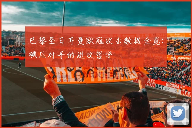 巴黎圣日耳曼欧冠攻击数据全览：碾压对手的进攻哲学