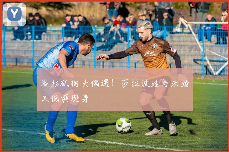 洛杉矶街头偶遇！莎拉波娃与未婚夫低调现身