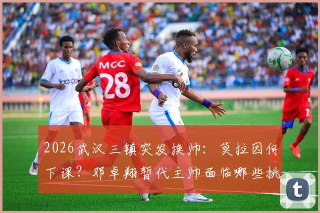 2026武汉三镇突发换帅：莫拉因何下课？邓卓翔暂代主帅面临哪些挑战？