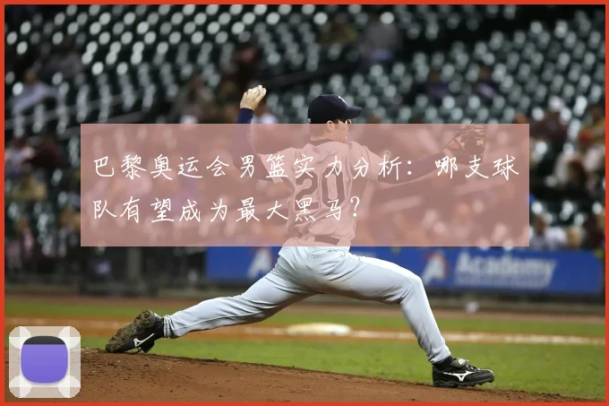 巴黎奥运会男篮实力分析：哪支球队有望成为最大黑马？