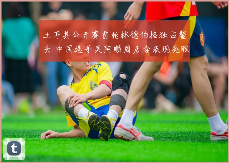 土耳其公开赛首轮林德伯格独占鳌头 中国选手吴阿顺周彦含表现亮眼