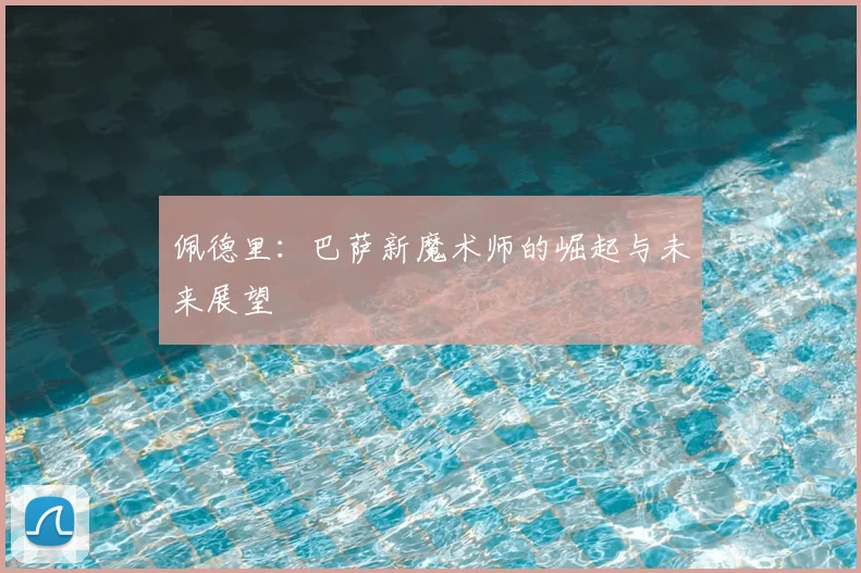 佩德里：巴萨新魔术师的崛起与未来展望