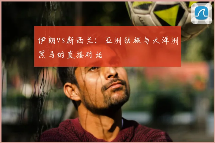 伊朗vs新西兰：亚洲劲旅与大洋洲黑马的直接对话