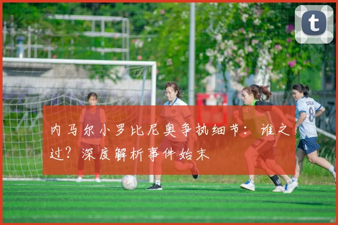 内马尔小罗比尼奥争执细节：谁之过？深度解析事件始末