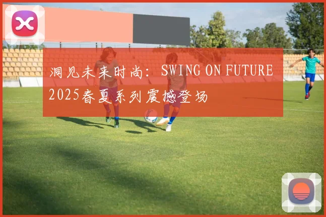 洞见未来时尚：SWING ON FUTURE 2025春夏系列震撼登场