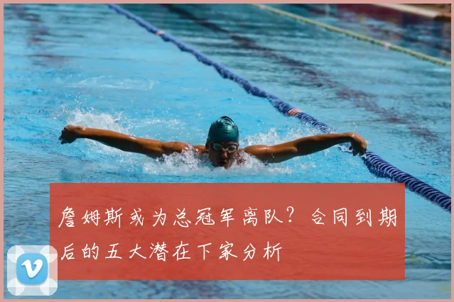 詹姆斯或为总冠军离队？合同到期后的五大潜在下家分析