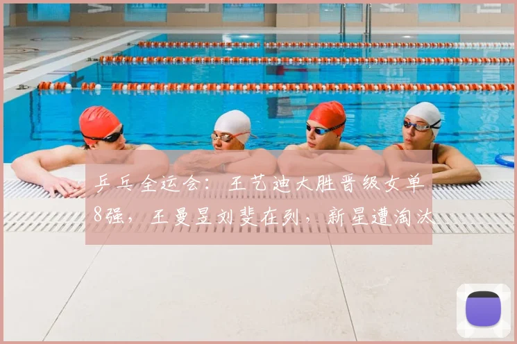 乒乓全运会：王艺迪大胜晋级女单8强，王曼昱刘斐在列，新星遭淘汰