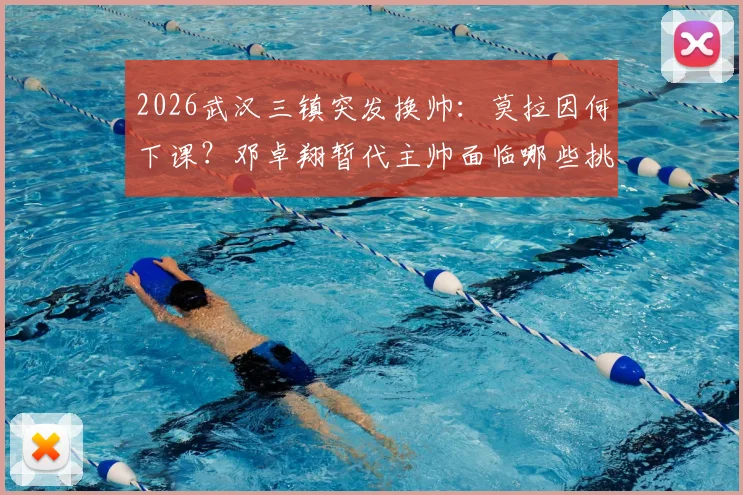 2026武汉三镇突发换帅：莫拉因何下课？邓卓翔暂代主帅面临哪些挑战？